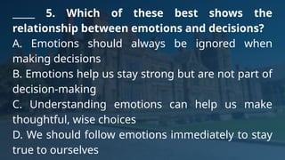 _____ 5. Which of these best shows the
relationship between emotions and decisions?
A. Emotions should always be ignored when
making decisions
B. Emotions help us stay strong but are not part of
decision-making
C. Understanding emotions can help us make
thoughtful, wise choices
D. We should follow emotions immediately to stay
true to ourselves
 