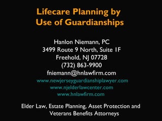 Hanlon Niemann, PC
3499 Route 9 North, Suite 1F
Freehold, NJ 07728
(732) 863-9900
fniemann@hnlawfirm.com
www.newjerseyguardianshiplawyer.com
www.njelderlawcenter.com
www.hnlawfirm.com
Elder Law, Estate Planning, Asset Protection and
Veterans Benefits Attorneys
Lifecare Planning by
Use of Guardianships
 