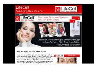 Lifecell
Anti-Aging Skin Cream
    Ho me




Stop the aging process with Lif ecell

If you are trying to find a product that is going to help to
stop the aging process, keep your skin looking and feeling
firm, and a product that is going to work from the first
time you use it, then you should consider using lif ecell in
your daily skin care regime. This new botox alternative is a
miracle in a bottle for those looking for firmer skin, and
                                                               PDFmyURL.com
 