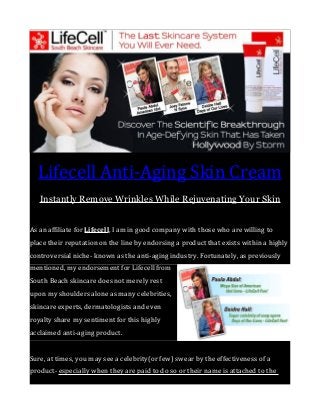Lifecell Anti-Aging Skin Cream
Instantly Remove Wrinkles While Rejuvenating Your Skin
As an affiliate for Lifecell, I am in good company with those who are willing to
place their reputation on the line by endorsing a product that exists within a highly
controversial niche- known as the anti-aging industry. Fortunately, as previously
mentioned, my endorsement for Lifecell from
South Beach skincare does not merely rest
upon my shoulders alone as many celebrities,
skincare experts, dermatologists and even
royalty share my sentiment for this highly
acclaimed anti-aging product.
Sure, at times, you may see a celebrity(or few) swear by the effectiveness of a
product- especially when they are paid to do so or their name is attached to the

 