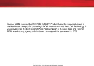 Hanmer MS&L received SABRE 2009 Gold (#1) Product Brand Development Award in the Healthcare category for promoting LifeCell International and Stem Cell Technology. It was adjudged as the best regional (Asia-Pac) campaign of the year 2009 and Hanmer MS&L was the only agency in India to win campaign of the year Award in 2009 