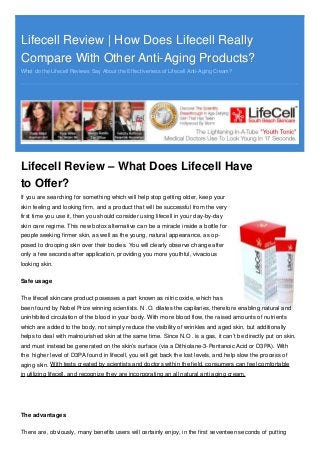 Lifecell Review | How Does Lifecell ReallyLifecell Review | How Does Lifecell Really
Compare With Other Anti-Aging Products?Compare With Other Anti-Aging Products?
What do the Lifecell Reviews Say About the Effectiveness of Lifecell Anti-Aging Cream?
Lifecell Review – What Does Lifecell Have
to Offer?
If you are searching for something which will help stop getting older, keep your
skin feeling and looking firm, and a product that will be successful from the very
first time you use it, then you should consider using lifecell in your day-by-day
skin care regime. This new botox alternative can be a miracle inside a bottle for
people seeking firmer skin, as well as the young, natural appearance, as op-
posed to drooping skin over their bodies. You will clearly observe change after
only a few seconds after application, providing you more youthful, vivacious
looking skin.
Safe usage
The lifecell skincare product posesses a part known as nitric oxide, which has
been found by Nobel Prize winning scientists. N .O. dilates the capilaries, therefore enabling natural and
uninhibited circulation of the blood in your body. With more blood flow, the raised amounts of nutrients
which are added to the body, not simply reduce the visibility of wrinkles and aged skin, but additionally
helps to deal with malnourished skin at the same time. Since N.O . is a gas, it can’t be directly put on skin,
and must instead be generated on the skin’s surface (via a Dithiolane-3-Pentanoic Acid or D3PA). With
the higher level of D3PA found in lifecell, you will get back the lost levels, and help slow the process of
aging skin. With tests created by scientists and doctors within the field, consumers can feel comfortable
in utilizing lifecell, and recognize they are incorporating an all natural anti aging cream.
The advantages
There are, obviously, many benefits users will certainly enjoy, in the first seventeen seconds of putting
 