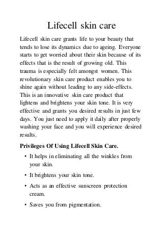 Lifecell skin care
Lifecell skin care grants life to your beauty that
tends to lose its dynamics due to ageing. Everyone
starts to get worried about their skin because of its
effects that is the result of growing old. This
trauma is especially felt amongst women. This
revolutionary skin care product enables you to
shine again without leading to any side-effects.
This is an innovative skin care product that
lightens and brightens your skin tone. It is very
effective and grants you desired results in just few
days. You just need to apply it daily after properly
washing your face and you will experience desired
results.
Privileges Of Using Lifecell Skin Care.
• It helps in eliminating all the winkles from
your skin.
• It brightens your skin tone.
• Acts as an effective sunscreen protection
cream.
• Saves you from pigmentation.
 