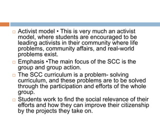 Activist model • This is very much an activist
model, where students are encouraged to be
leading activists in their community where life
problems, community affairs, and real-world
problems exist.
 Emphasis •The main focus of the SCC is the
group and group action.
 The SCC curriculum is a problem- solving
curriculum, and these problems are to be solved
through the participation and efforts of the whole
group.
 Students work to find the social relevance of their
efforts and how they can improve their citizenship
by the projects they take on.
 