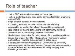 Role of teacher
 In the SCC teachers have a very important role.
 to help students achieve their goals. serve as facilitator: organizing
group efforts
 helps children develop their social skills
 In creating a climate for collaboration and team building.
 responsible for turning their class into a problem-solving unit.
 responsible for making connections with community members
 Student’s role in the Society-Centered Curriculum
 Students are responsible for being aware of the world around them
 issues that impact their life. • Cooperation • Team work • Active
participation • To make the community a better place
 Learning environment • Democratic • Community as laboratory
 Assessments in the Society-Centered Curriculum • focus around the
students’ efforts and outcomes • on their ability to apply their
knowledge and skills
 