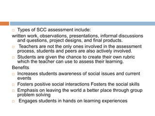  Types of SCC assessment include:
written work, observations, presentations, informal discussions
and questions, project designs, and final products.
 Teachers are not the only ones involved in the assessment
process, students and peers are also actively involved.
 Students are given the chance to create their own rubric
which the teacher can use to assess their learning.
Benefits
 Increases students awareness of social issues and current
events
 Fosters positive social interactions Fosters the social skills
 Emphasis on leaving the world a better place through group
problem solving
 Engages students in hands on learning experiences
 