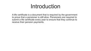 Introduction
A life certificate is a document that is required by the government
to prove that a pensioner is still alive. Pensioners are required to
submit a life certificate every year to ensure that they continue to
receive their pension payments.
 
