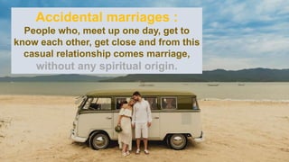 Accidental marriages :
People who, meet up one day, get to
know each other, get close and from this
casual relationship comes marriage,
without any spiritual origin.
 