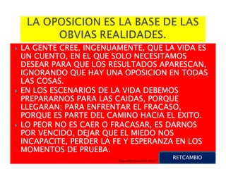 LA GENTE CREE, INGENUAMENTE, QUE LA VIDA ES
UN CUENTO, EN EL QUE SOLO NECESITAMOS
DESEAR PARA QUE LOS RESULTADOS APARESCAN,
IGNORANDO QUE HAY UNA OPOSICION EN TODAS
LAS COSAS.
EN LOS ESCENARIOS DE LA VIDA DEBEMOS
PREPARARNOS PARA LAS CAIDAS, PORQUE
LLEGARAN; PARA ENFRENTAR EL FRACASO,
PORQUE ES PARTE DEL CAMINO HACIA EL EXITO.
LO PEOR NO ES CAER O FRACASAR, ES DARNOS
POR VENCIDO, DEJAR QUE EL MIEDO NOS
INCAPACITE, PERDER LA FE Y ESPERANZA EN LOS
MOMENTOS DE PRUEBA.
                                                 RETCAMBIO
                      Retcambio Solutions 2012
 