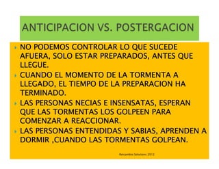 NO PODEMOS CONTROLAR LO QUE SUCEDE
AFUERA, SOLO ESTAR PREPARADOS, ANTES QUE
LLEGUE.
CUANDO EL MOMENTO DE LA TORMENTA A
LLEGADO, EL TIEMPO DE LA PREPARACION HA
TERMINADO.
LAS PERSONAS NECIAS E INSENSATAS, ESPERAN
QUE LAS TORMENTAS LOS GOLPEEN PARA
COMENZAR A REACCIONAR.
LAS PERSONAS ENTENDIDAS Y SABIAS, APRENDEN A
DORMIR ,CUANDO LAS TORMENTAS GOLPEAN.
                       Retcambio Solutions 2012
 