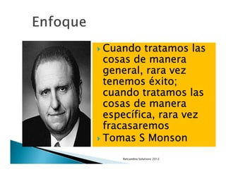 Cuando tratamos las
cosas de manera
general, rara vez
tenemos éxito;
cuando tratamos las
cosas de manera
especí
específica, rara vez
fracasaremos
Tomas S Monson
   Retcambio Solutions 2012
 