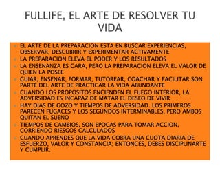 FULLIFE, EL ARTE DE RESOLVER TU
               VIDA
EL ARTE DE LA PREPARACION ESTA EN BUSCAR EXPERIENCIAS,
OBSERVAR, DESCUBRIR Y EXPERIMENTAR ACTIVAMENTE
LA PREPARACION ELEVA EL PODER Y LOS RESULTADOS
LA ENSENANZA ES CARA, PERO LA PREPARACION ELEVA EL VALOR DE
QUIEN LA POSEE
GUIAR, ENSENAR, FORMAR, TUTOREAR, COACHAR Y FACILITAR SON
PARTE DEL ARTE DE PRACTICAR LA VIDA ABUNDANTE
CUANDO LOS PROPOSITOS ENCIENDEN EL FUEGO INTERIOR, LA
ADVERSIDAD ES INCAPAZ DE MATAR EL DESEO DE VIVIR
HAY DIAS DE GOZO Y TIEMPOS DE ADVERSIDAD. LOS PRIMEROS
PARECEN FUGACES Y LOS SEGUNDOS INTERMINABLES, PERO AMBOS
QUITAN EL SUENO
TIEMPOS DE CAMBIOS, SON EPOCAS PARA TOMAR ACCION,
CORRIENDO RIESGOS CALCULADOS
CUANDO APRENDES QUE LA VIDA COBRA UNA CUOTA DIARIA DE
ESFUERZO, VALOR Y CONSTANCIA; ENTONCES, DEBES DISCIPLINARTE
Y CUMPLIR.
 
