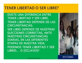EXISTE UNA DIFERENCIA ENTRE
TENER LIBERTAD Y SER LIBRE.
TENER LIBERTAD DEPENDE DE LAS
CIRCUNSTANCIAS.
SER LIBRE DEPENDE DE NUESTRAS
ELECCIONES CORRECTAS, ANTE
NUESTRAS CIRCUNSTANCIAS
DIARIAS, EN LAS DIFERENTES
ETAPAS DE NUESTRA VIDA.
PODEMOS TENER LIBERTAD Y SER
LIBRES…
LIBRES… O ESCLAVOS?

                                       RETCAMBIO
            Retcambio Solutions 2012
 