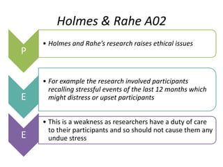 Holmes & Rahe A02
    • Holmes and Rahe’s research raises ethical issues
P

    • For example the research involved participants
      recalling stressful events of the last 12 months which
E     might distress or upset participants


    • This is a weakness as researchers have a duty of care
      to their participants and so should not cause them any
E     undue stress
 