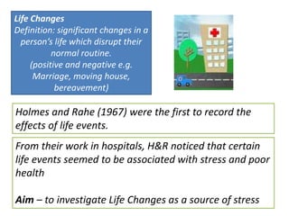 Life Changes
Definition: significant changes in a
  person’s life which disrupt their
           normal routine.
     (positive and negative e.g.
      Marriage, moving house,
            bereavement)

Holmes and Rahe (1967) were the first to record the
effects of life events.
From their work in hospitals, H&R noticed that certain
life events seemed to be associated with stress and poor
health

Aim – to investigate Life Changes as a source of stress
 