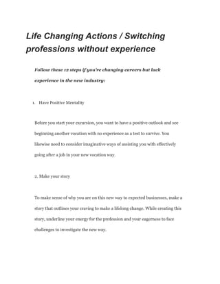 Life Changing Actions / Switching
professions without experience
Follow these 12 steps if you’re changing careers but lack
experience in the new industry:
1. Have Positive Mentality
Before you start your excursion, you want to have a positive outlook and see
beginning another vocation with no experience as a test to survive. You
likewise need to consider imaginative ways of assisting you with effectively
going after a job in your new vocation way.
2. Make your story
To make sense of why you are on this new way to expected businesses, make a
story that outlines your craving to make a lifelong change. While creating this
story, underline your energy for the profession and your eagerness to face
challenges to investigate the new way.
 