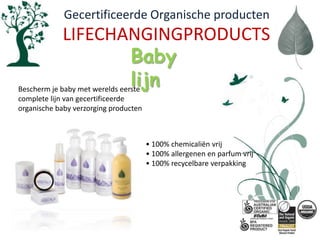   Gecertificeerde Organische productenLIFECHANGINGPRODUCTSBaby  lijnBescherm je baby met werelds eerste complete lijn van gecertificeerde organische baby verzorging producten• 100% chemicaliënvrij• 100% allergenen en parfumvrij• 100% recycelbareverpakking