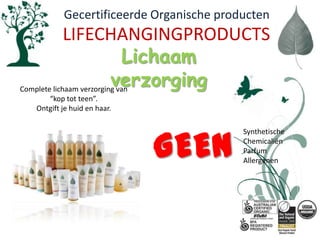   Gecertificeerde Organische productenLIFECHANGINGPRODUCTSLichaam  verzorgingComplete lichaam verzorging van “kop tot teen”.  Ontgift je huid en haar.GEENSynthetischeChemicaliënParfumAllergenen