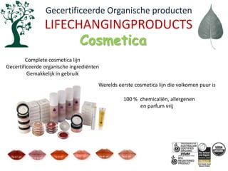   Gecertificeerde Organische productenLIFECHANGINGPRODUCTSCosmeticaComplete cosmetica lijnGecertificeerde organische ingrediëntenGemakkelijk in gebruikWerelds eerste cosmetica lijn die volkomen puur is100 % chemicaliën, allergenen en parfum vrij