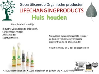   Gecertificeerde Organische productenLIFECHANGINGPRODUCTSHuis houdenComplete huishoud lijnIndustrie veranderende producten.Schoonmaak middelAfwasmiddelLuchtverfrissersNatuurlijke huis en industriële reinigerVolkomen veilige luchtverfrissersExcellent werkend afwasmiddelHelp het milieu en u zelf te beschermen• 100% chemicaliënvrij • 100% allergenen en parfumvrij • 100% recycelebareverpakking