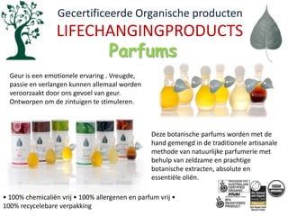   Gecertificeerde Organische productenLIFECHANGINGPRODUCTSParfumsGeur is een emotionele ervaring . Vreugde, passie en verlangen kunnen allemaal worden veroorzaakt door ons gevoel van geur. Ontworpen om de zintuigen te stimuleren. Deze botanische parfums worden met de hand gemengd in de traditionele artisanale methode van natuurlijke parfumerie met behulp van zeldzame en prachtige botanische extracten, absolute en essentiële oliën.• 100% chemicaliënvrij • 100% allergenen en parfumvrij • 100% recycelebareverpakking
