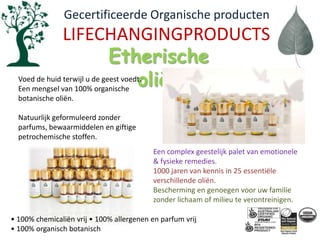   Gecertificeerde Organische productenLIFECHANGINGPRODUCTSEtherische oliënVoed de huid terwijl u de geest voedt. Een mengsel van 100% organische botanische oliën. Natuurlijk geformuleerd zonder parfums, bewaarmiddelen en giftige petrochemische stoffen.Een complex geestelijk palet van emotionele & fysieke remedies.1000 jaren van kennis in 25 essentiële verschillende oliën.Bescherming en genoegen voor uw familie zonder lichaam of milieu te verontreinigen.• 100% chemicaliënvrij • 100% allergenen en parfumvrij• 100% organischbotanisch