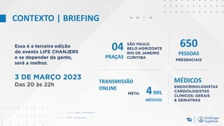 CONTEXTO | BRIEFING
Essa é a terceira edição
do evento LIFE CHANJERS
e se depender da gente,
será a melhor.
04
PRAÇAS PRESENCIAIS
META:
SÃO PAULO
BELO HORIZONTE
RIO DE JANEIRO
CURITIBA
ENDOCRINOLOGISTAS
CARDIOLOGISTAS
CLÍNICOS: GERAIS
& GERIATRAS
MÉDICOS
3 DE MARÇO 2023
Das 20 às 22h
650
PESSOAS
TRANSMISSÃO
ONLINE
4MIL
MÉDICOS
 