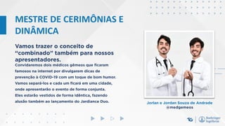 MESTRE DE CERIMÔNIAS E
DINÂMICA
Vamos trazer o conceito de
“combinado” também para nossos
apresentadores.
Jorlan e Jordan Souza de Andrade
@medgemeos
Convidaremos dois médicos gêmeos que ficaram
famosos na internet por divulgarem dicas de
prevenção à COVID-19 com um toque de bom humor.
Vamos separá-los e cada um ficará em uma cidade,
onde apresentarão o evento de forma conjunta.
Eles estarão vestidos de forma idêntica, fazendo
alusão também ao lançamento do Jardiance Duo.
 