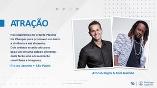 ATRAÇÃO
Nos inspiramos no projeto Playing
for Changes para promover um dueto
a distância e em sincronia.
Dois artistas estarão alocados
cada um em uma cidade diferente,
onde farão uma apresentação
simultânea e integrada.
Afonso Nigro & Toni Garrido
Rio de Janeiro + São Paulo
 
