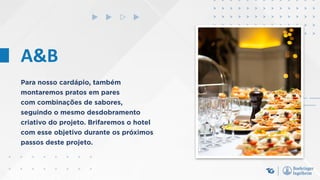 A&B
Para nosso cardápio, também
montaremos pratos em pares
com combinações de sabores,
seguindo o mesmo desdobramento
criativo do projeto. Brifaremos o hotel
com esse objetivo durante os próximos
passos deste projeto.
 