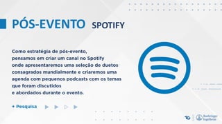 PÓS-EVENTO SPOTIFY
Como estratégia de pós-evento,
pensamos em criar um canal no Spotify
onde apresentaremos uma seleção de duetos
consagrados mundialmente e criaremos uma
agenda com pequenos podcasts com os temas
que foram discutidos
e abordados durante o evento.
+ Pesquisa
 