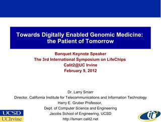 Towards Digitally Enabled Genomic Medicine:  the Patient of Tomorrow Banquet Keynote Speaker The 3rd International Symposium on LifeChips  Calit2@UC Irvine February 9, 2012 Dr. Larry Smarr Director, California Institute for Telecommunications and Information Technology Harry E. Gruber Professor,  Dept. of Computer Science and Engineering Jacobs School of Engineering, UCSD http://lsmarr.calit2.net 