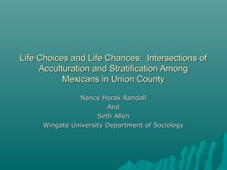 Life Choices and Life Chances: Intersections ofLife Choices and Life Chances: Intersections of
Acculturation and Stratification AmongAcculturation and Stratification Among
Mexicans in Union CountyMexicans in Union County
Nancy Horak RandallNancy Horak Randall
AndAnd
Seth AllenSeth Allen
Wingate University Department of SociologyWingate University Department of Sociology
 