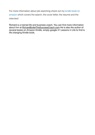 For more information about job searching check out my kindle book on
amazon which covers the search, the cover letter, the resume and the
interview!

Richard is a trained life and business coach. You can ﬁnd more information
about him at RichardButlerTheSuccessCoach.com He is also the author of
several books on Amazon Kindle, simply google 41 Lessons in Life to ﬁnd is
life changing Kindle book. 
 