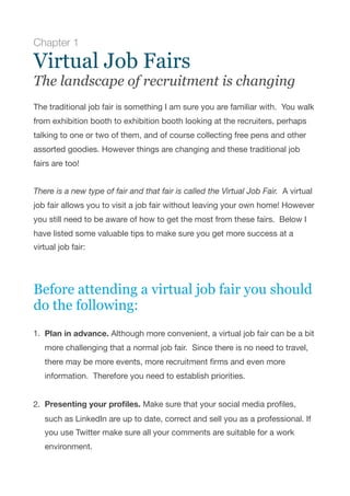 Chapter 1
Virtual Job Fairs
The landscape of recruitment is changing
 
The traditional job fair is something I am sure you are familiar with.  You walk
from exhibition booth to exhibition booth looking at the recruiters, perhaps
talking to one or two of them, and of course collecting free pens and other
assorted goodies. However things are changing and these traditional job
fairs are too!

There is a new type of fair and that fair is called the Virtual Job Fair.  A virtual
job fair allows you to visit a job fair without leaving your own home! However
you still need to be aware of how to get the most from these fairs.  Below I
have listed some valuable tips to make sure you get more success at a
virtual job fair:

Before attending a virtual job fair you should
do the following:
1. Plan in advance. Although more convenient, a virtual job fair can be a bit
more challenging that a normal job fair.  Since there is no need to travel,
there may be more events, more recruitment ﬁrms and even more
information.  Therefore you need to establish priorities. 
2. Presenting your proﬁles. Make sure that your social media proﬁles,
such as LinkedIn are up to date, correct and sell you as a professional. If
you use Twitter make sure all your comments are suitable for a work
environment. 
 