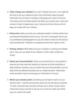 3. Turbo charge your website! If you don’t already have one, now might be
the time to set up a website to give more information about yourself
(remember any recruiter or company will google your name to ﬁnd out
more about you!) A simple website will allow you to post news, views and
reviews of what is happening in your industry and show that you like to
keep up to date with your industry. 
4. Picture this. Make sure that your website/LinkedIn or Twitter proﬁle have
a professional headshot picture of you. You don’t necessarily have to go
to a professional photographer but you do need to make sure the picture
looks professional. Therefore no cropped pictures from nights out etc 
5. Testing, testing 1-2-3. Make sure your computer is working and reliable
just in case you are asked to do a Skype or other video conference
review.  
6. Check your documentation. Since you are looking for a new position I
assume you have read and reread your resume and that everything is
spell checked. However, are you certain that your documentation can be
read online by diﬀerent browsers and on mobile devices?  Remember
some recruiters may be accessing your information on the go. 
7. What’s your elevator pitch. Something we all need to work on is our
elevator pitch – that 60 second pitch where we can talk about ourselves.
 In many virtual job fairs recruiters will ask you to either record a short
introduction about yourself or ask you for a short live video call. Either
way you need to be ready!

 