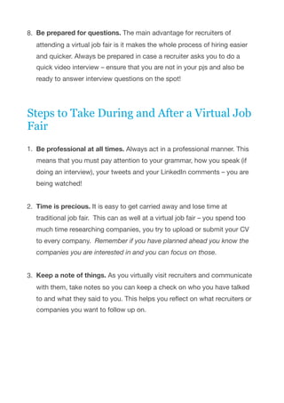 8. Be prepared for questions. The main advantage for recruiters of
attending a virtual job fair is it makes the whole process of hiring easier
and quicker. Always be prepared in case a recruiter asks you to do a
quick video interview – ensure that you are not in your pjs and also be
ready to answer interview questions on the spot!

Steps to Take During and After a Virtual Job
Fair
1. Be professional at all times. Always act in a professional manner. This
means that you must pay attention to your grammar, how you speak (if
doing an interview), your tweets and your LinkedIn comments – you are
being watched! 
2. Time is precious. It is easy to get carried away and lose time at
traditional job fair.  This can as well at a virtual job fair – you spend too
much time researching companies, you try to upload or submit your CV
to every company.  Remember if you have planned ahead you know the
companies you are interested in and you can focus on those. 
3. Keep a note of things. As you virtually visit recruiters and communicate
with them, take notes so you can keep a check on who you have talked
to and what they said to you. This helps you reﬂect on what recruiters or
companies you want to follow up on. 
 