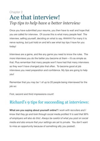 Chapter 2
Ace that interview!
Top tips to help have a better interview
Once you have submitted your resume, you then have to wait and hope that
you are called for interview.  Of course this is what many people fear!  The
interview, selling yourself, deciding on what to say. Ahhhhh! For many it is
nerve racking, but just hold on and let’s see what top tips I have for you
today!

Interviews are a game, and like any game you need to know the rules.  The
more interviews you do the better you become at them – it’s as simple as
that. Plus remember that many people won’t have had that many interviews
as they won’t have changed jobs that often.  To become good at job
interviews you need preparation and conﬁdence. My tips are going to help
you!

Remember that you may be 1 of up to 20 people being interviewed for the
job so:

First, second and third impressions count!

Richard’s 9 tips for succeeding at interviews:
What are you saying about yourself online? I work with recruiters and I
know that they go and look through social media proﬁles! It is said that 90%
of employers will also do this!. Always be careful of what you post on social
media and also ensure that your settings are set to private.  You don’t want
to miss an opportunity because of something silly you posted!.

 