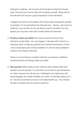 transport or walking.  Aim to arrive at the location at least 20 minutes
early. This gives you time to relax and compose yourself.  Being late for
the interview will not give a good impression to the interviewer. 
 
I suggest you arrive to the location 20 minutes early and present yourself
to reception 10 minutes before the interview time.  Top tip – don’t go for a
coﬀee as if you are like me you are likely to spill on yourself or on any
papers you may have. Also don’t smoke before the interview! 
5. Practice makes you better! You have to practice and do more
interviews to get better.  You can engage in role play with a friend or a
business coach to help you practice your interview techniques. In fact I
 have a book about job hunting available here and am also available to
conduct mock Skype interviews. 
 
There is no such thing as a perfect interview as everyone is diﬀerent,
however practice will always make you better. 
6. See yourself. When doing a mock interview take a deep breath and
decide to record yourself.  It is true that no one likes to see themselves
on video, however you will see any “challenges” you might have with
body language, any verbal mistakes you make, for example saying um a
lot!  Yes this an be hard to do but it will really beneﬁt you.  You will also
be able to analyse how you answer questions.

 