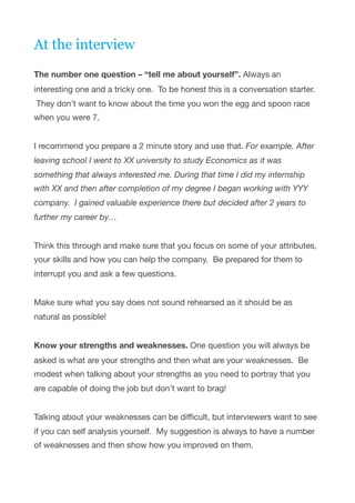 At the interview 
The number one question – “tell me about yourself”. Always an
interesting one and a tricky one.  To be honest this is a conversation starter.
 They don’t want to know about the time you won the egg and spoon race
when you were 7.   
 
I recommend you prepare a 2 minute story and use that. For example. After
leaving school I went to XX university to study Economics as it was
something that always interested me. During that time I did my internship
with XX and then after completion of my degree I began working with YYY
company.  I gained valuable experience there but decided after 2 years to
further my career by…   
 
Think this through and make sure that you focus on some of your attributes,
your skills and how you can help the company.  Be prepared for them to
interrupt you and ask a few questions.

 
Make sure what you say does not sound rehearsed as it should be as  
natural as possible!

 
Know your strengths and weaknesses. One question you will always be
asked is what are your strengths and then what are your weaknesses.  Be
modest when talking about your strengths as you need to portray that you
are capable of doing the job but don’t want to brag!

 
Talking about your weaknesses can be diﬃcult, but interviewers want to see
if you can self analysis yourself.  My suggestion is always to have a number
of weaknesses and then show how you improved on them.

 