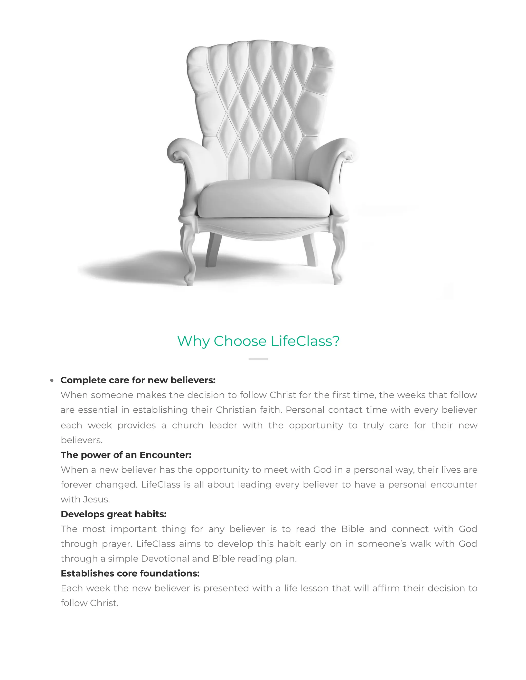 Complete care for new believers:
When someone makes the decision to follow Christ for the rst time, the weeks that follow
are essential in establishing their Christian faith. Personal contact time with every believer
Why Choose LifeClass?
each week provides a church leader with the opportunity to truly care for their new
believers.
The power of an Encounter:
When a new believer has the opportunity to meet with God in a personal way, their lives are
forever changed. LifeClass is all about leading every believer to have a personal encounter
with Jesus.
Develops great habits:
The most important thing for any believer is to read the Bible and connect with God
through prayer. LifeClass aims to develop this habit early on in someone’s walk with God
through a simple Devotional and Bible reading plan.
Establishes core foundations:
Each week the new believer is presented with a life lesson that will af rm their decision to
follow Christ.
 