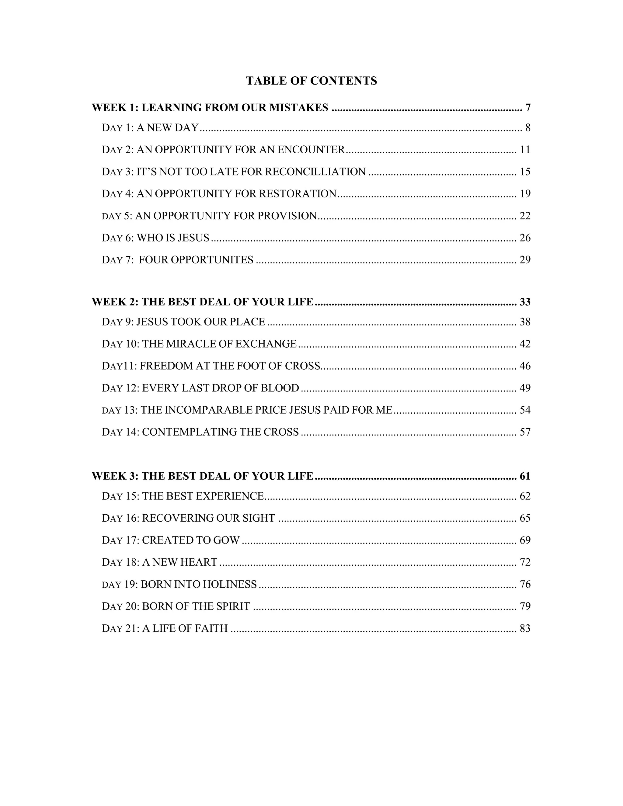 TABLE OF CONTENTS
WEEK 1: LEARNING FROM OUR MISTAKES .................................................................... 7
DAY 1: A NEW DAY................................................................................................................... 8
DAY 2: AN OPPORTUNITY FOR AN ENCOUNTER............................................................. 11
DAY 3: IT’S NOT TOO LATE FOR RECONCILLIATION ..................................................... 15
DAY 4: AN OPPORTUNITY FOR RESTORATION................................................................ 19
DAY 5: AN OPPORTUNITY FOR PROVISION....................................................................... 22
DAY 6: WHO IS JESUS............................................................................................................. 26
DAY 7: FOUR OPPORTUNITES ............................................................................................. 29
WEEK 2: THE BEST DEAL OF YOUR LIFE........................................................................ 33
DAY 9: JESUS TOOK OUR PLACE......................................................................................... 38
DAY 10: THE MIRACLE OF EXCHANGE.............................................................................. 42
DAY11: FREEDOM AT THE FOOT OF CROSS...................................................................... 46
DAY 12: EVERY LAST DROP OF BLOOD............................................................................. 49
DAY 13: THE INCOMPARABLE PRICE JESUS PAID FOR ME............................................ 54
DAY 14: CONTEMPLATING THE CROSS............................................................................. 57
WEEK 3: THE BEST DEAL OF YOUR LIFE........................................................................ 61
DAY 15: THE BEST EXPERIENCE.......................................................................................... 62
DAY 16: RECOVERING OUR SIGHT ..................................................................................... 65
DAY 17: CREATED TO GOW .................................................................................................. 69
DAY 18: A NEW HEART .......................................................................................................... 72
DAY 19: BORN INTO HOLINESS............................................................................................ 76
DAY 20: BORN OF THE SPIRIT .............................................................................................. 79
DAY 21: A LIFE OF FAITH ...................................................................................................... 83
 