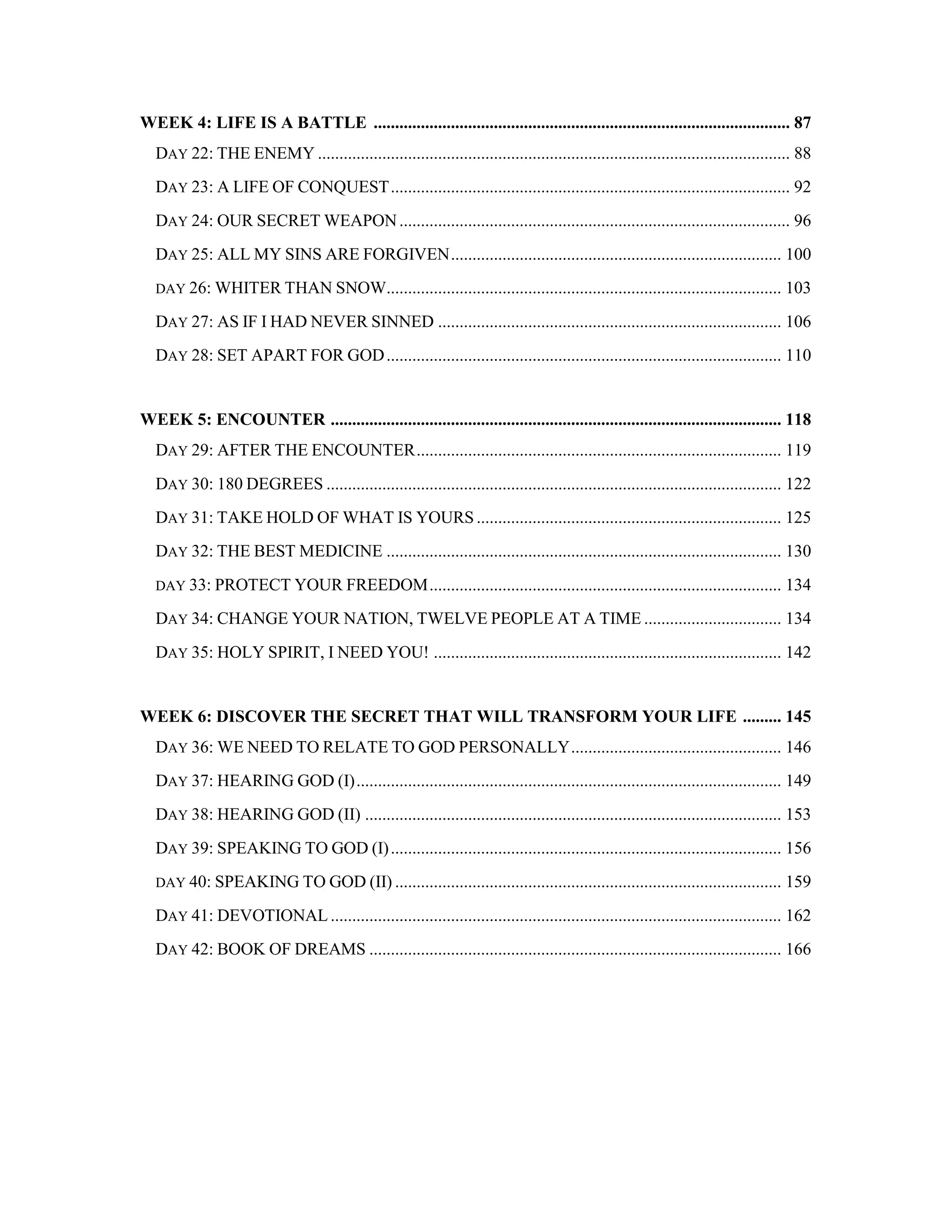 WEEK 4: LIFE IS A BATTLE ................................................................................................. 87
DAY 22: THE ENEMY .............................................................................................................. 88
DAY 23: A LIFE OF CONQUEST............................................................................................. 92
DAY 24: OUR SECRET WEAPON........................................................................................... 96
DAY 25: ALL MY SINS ARE FORGIVEN............................................................................. 100
DAY 26: WHITER THAN SNOW............................................................................................ 103
DAY 27: AS IF I HAD NEVER SINNED ................................................................................ 106
DAY 28: SET APART FOR GOD............................................................................................ 110
WEEK 5: ENCOUNTER ......................................................................................................... 118
DAY 29: AFTER THE ENCOUNTER..................................................................................... 119
DAY 30: 180 DEGREES .......................................................................................................... 122
DAY 31: TAKE HOLD OF WHAT IS YOURS ....................................................................... 125
DAY 32: THE BEST MEDICINE ............................................................................................ 130
DAY 33: PROTECT YOUR FREEDOM.................................................................................. 134
DAY 34: CHANGE YOUR NATION, TWELVE PEOPLE AT A TIME ................................ 134
DAY 35: HOLY SPIRIT, I NEED YOU! ................................................................................. 142
WEEK 6: DISCOVER THE SECRET THAT WILL TRANSFORM YOUR LIFE ......... 145
DAY 36: WE NEED TO RELATE TO GOD PERSONALLY................................................. 146
DAY 37: HEARING GOD (I)................................................................................................... 149
DAY 38: HEARING GOD (II) ................................................................................................. 153
DAY 39: SPEAKING TO GOD (I)........................................................................................... 156
DAY 40: SPEAKING TO GOD (II) .......................................................................................... 159
DAY 41: DEVOTIONAL ......................................................................................................... 162
DAY 42: BOOK OF DREAMS ................................................................................................ 166
 