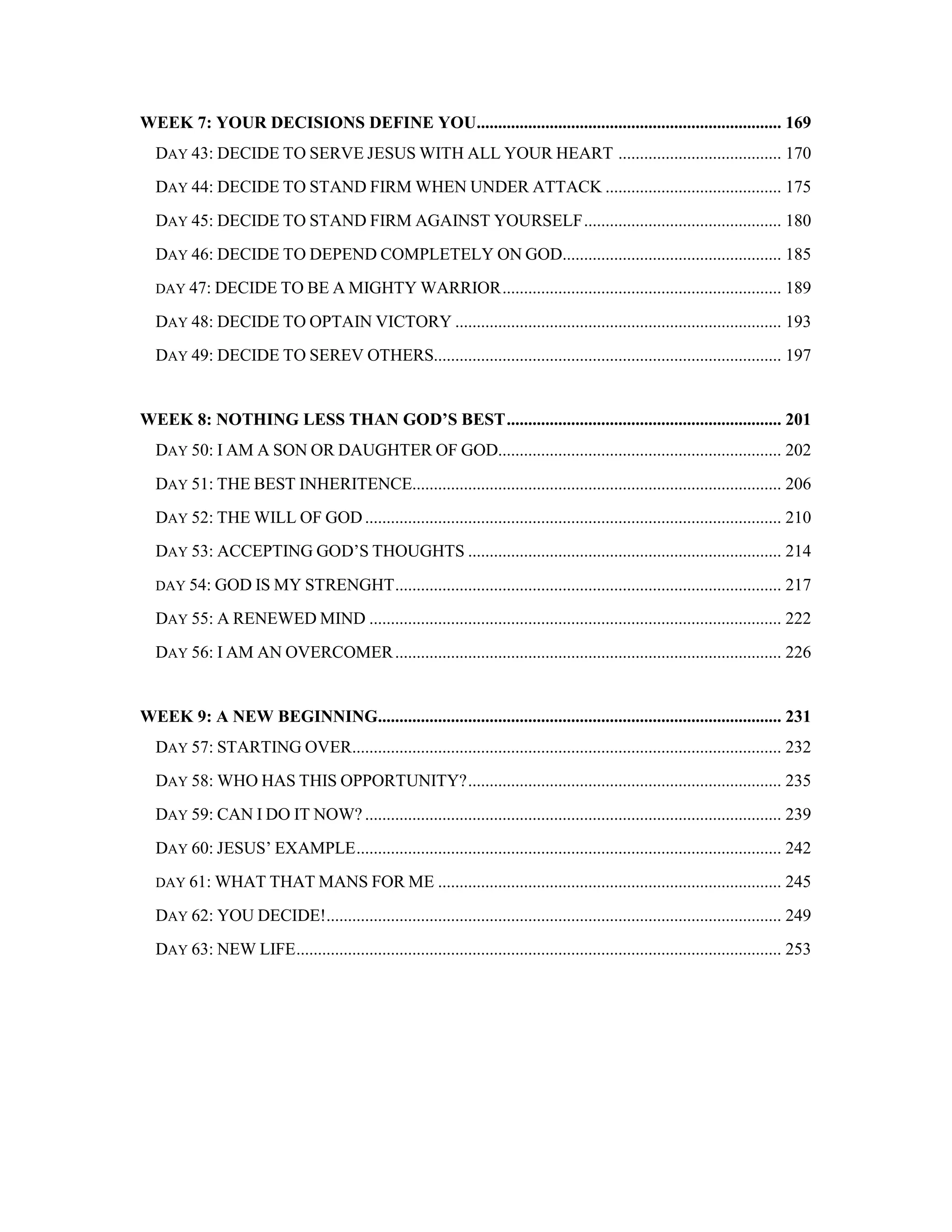 WEEK 7: YOUR DECISIONS DEFINE YOU....................................................................... 169
DAY 43: DECIDE TO SERVE JESUS WITH ALL YOUR HEART ...................................... 170
DAY 44: DECIDE TO STAND FIRM WHEN UNDER ATTACK ......................................... 175
DAY 45: DECIDE TO STAND FIRM AGAINST YOURSELF.............................................. 180
DAY 46: DECIDE TO DEPEND COMPLETELY ON GOD................................................... 185
DAY 47: DECIDE TO BE A MIGHTY WARRIOR................................................................. 189
DAY 48: DECIDE TO OPTAIN VICTORY ............................................................................ 193
DAY 49: DECIDE TO SEREV OTHERS................................................................................. 197
WEEK 8: NOTHING LESS THAN GOD’S BEST................................................................ 201
DAY 50: I AM A SON OR DAUGHTER OF GOD.................................................................. 202
DAY 51: THE BEST INHERITENCE...................................................................................... 206
DAY 52: THE WILL OF GOD................................................................................................. 210
DAY 53: ACCEPTING GOD’S THOUGHTS ......................................................................... 214
DAY 54: GOD IS MY STRENGHT.......................................................................................... 217
DAY 55: A RENEWED MIND ................................................................................................ 222
DAY 56: I AM AN OVERCOMER.......................................................................................... 226
WEEK 9: A NEW BEGINNING.............................................................................................. 231
DAY 57: STARTING OVER.................................................................................................... 232
DAY 58: WHO HAS THIS OPPORTUNITY?......................................................................... 235
DAY 59: CAN I DO IT NOW? ................................................................................................. 239
DAY 60: JESUS’ EXAMPLE................................................................................................... 242
DAY 61: WHAT THAT MANS FOR ME ................................................................................ 245
DAY 62: YOU DECIDE!.......................................................................................................... 249
DAY 63: NEW LIFE................................................................................................................. 253
 