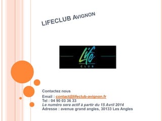 Contactez nous 
Email : contact@lifeclub-avignon.fr 
Tel : 04 90 03 36 33 
Le numéro sera actif à partir du 15 Avril 2014 
Adresse : avenue grand angles, 30133 Les Angles 
 