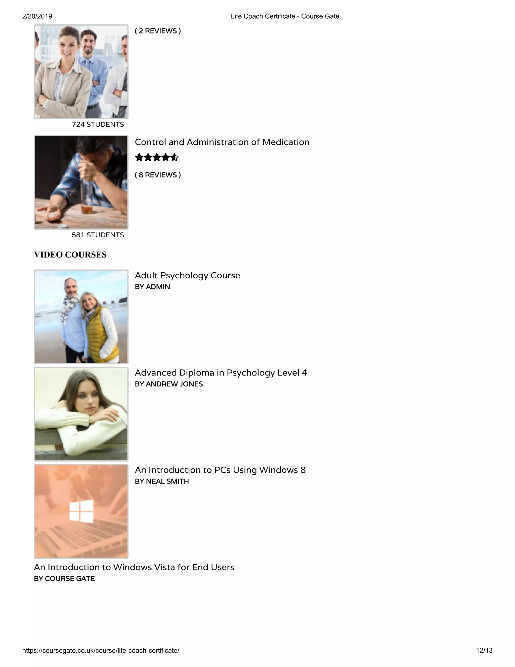 2/20/2019 Life Coach Certificate - Course Gate
https://coursegate.co.uk/course/life-coach-certificate/ 12/13
( 2 REVIEWS )( 2 REVIEWS )
724 STUDENTS
( 8 REVIEWS )( 8 REVIEWS )
Control and Administration of Medication
581 STUDENTS

VIDEO COURSES
Adult Psychology Course
BY ADMINBY ADMIN
Advanced Diploma in Psychology Level 4
BY ANDREW JONESBY ANDREW JONES
An Introduction to PCs Using Windows 8
BY NEAL SMITHBY NEAL SMITH
An Introduction to Windows Vista for End Users
BY COURSE GATEBY COURSE GATE
 