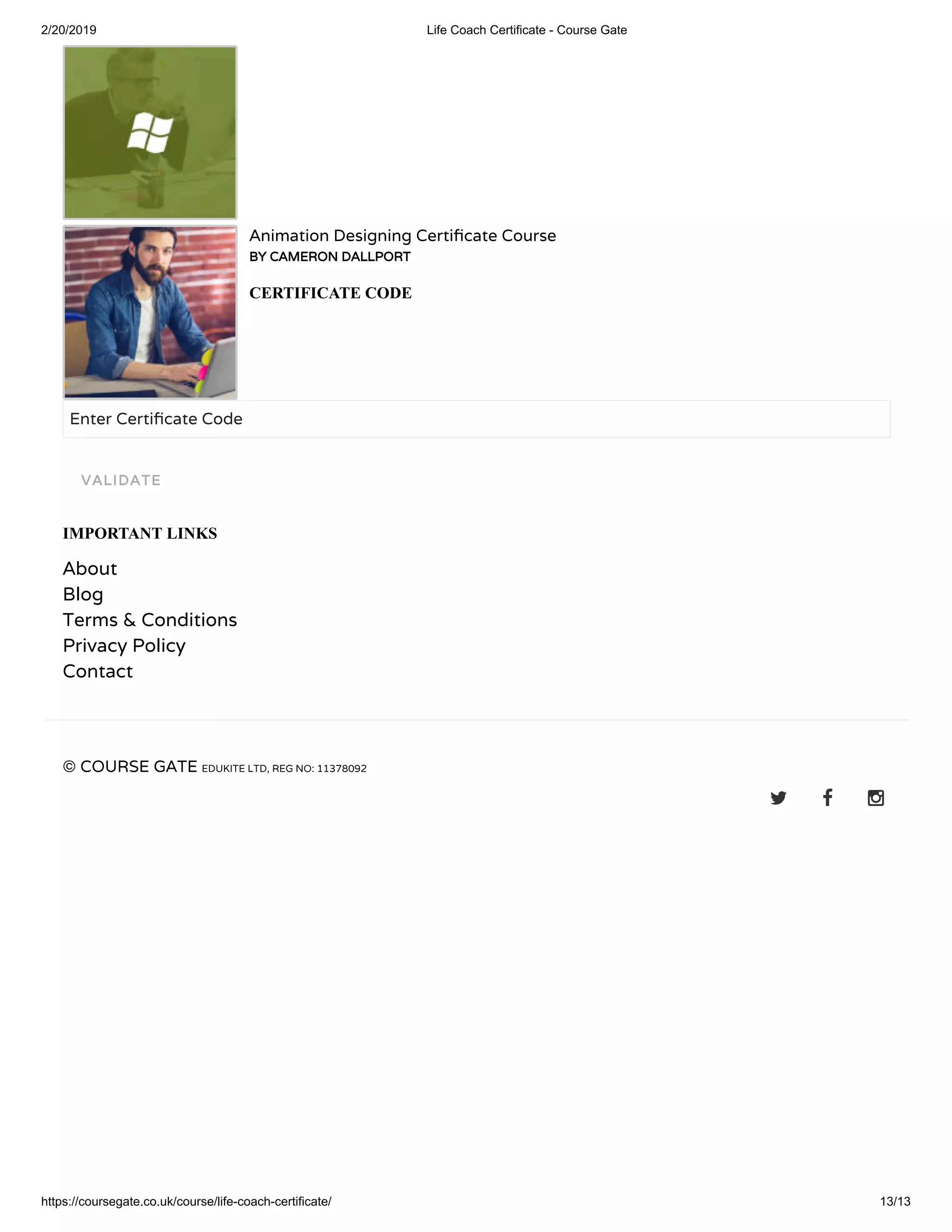 2/20/2019 Life Coach Certificate - Course Gate
https://coursegate.co.uk/course/life-coach-certificate/ 13/13
Animation Designing Certi cate Course
BY CAMERON DALLPORTBY CAMERON DALLPORT
CERTIFICATE CODE
Enter Certi cate Code
IMPORTANT LINKS
About
Blog
Terms & Conditions
Privacy Policy
Contact
© COURSE GATE EDUKITE LTD, REG NO: 11378092
  
VALIDATEVALIDATE
 