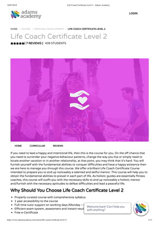 16/07/2018 Life Coach Certiﬁcate Level 2 - Adams Academy
https://www.adamsacademy.com/course/life-coach-certiﬁcate-level-2/ 1/13
( 7 REVIEWS )
HOME / COURSE / PERSONAL DEVELOPMENT / LIFE COACH CERTIFICATE LEVEL 2
Life Coach Certi cate Level 2
439 STUDENTS
If you need to lead a happy and intentional life, then this is the course for you. On the o chance that
you need to surrender your negative behaviour patterns, change the way you live or simply need to
locate another vacation or in another relationship, at that point, you may think that it’s hard. You will
furnish yourself with the fundamental abilities to conquer di culties and have a happy existence then
we are here to manage you through this course. We o er a brilliant Life Coach Certi cate Course
intended to prepare you to end up noticeably a talented and skilful mentor. This course will help you to
obtain the fundamental abilities to prevail in each part of life. As holistic guides are essentially tness
coaches, this course will out t you with the necessary skills to end up noticeably a holistic mentor
and/furnish with the necessary aptitudes to defeat di culties and lead a peaceful life.
Why Should You Choose Life Coach Certi cate Level 2
Properly curated course with comprehensive syllabus
1 year accessibility to the course
Full-time tutor support on working days (Monday – Friday)
E cient exam system, assessment and instant results
Free e-Certi cate
HOME CURRICULUM REVIEWS
LOGIN
Welcome back! Can I help you
with anything? 
Welcome back! Can I help you
with anything? 
Welcome back! Can I help you
with anything? 
Welcome back! Can I help you
with anything? 
Welcome back! Can I help you
with anything? 
Welcome back! Can I help you
with anything? 
Welcome back! Can I help you
with anything? 
Welcome back! Can I help you
with anything? 
Welcome back! Can I help you
with anything? 
Welcome back! Can I help you
with anything? 
Welcome back! Can I help you
with anything? 
Welcome back! Can I help you
with anything? 
Welcome back! Can I help you
with anything? 
 
