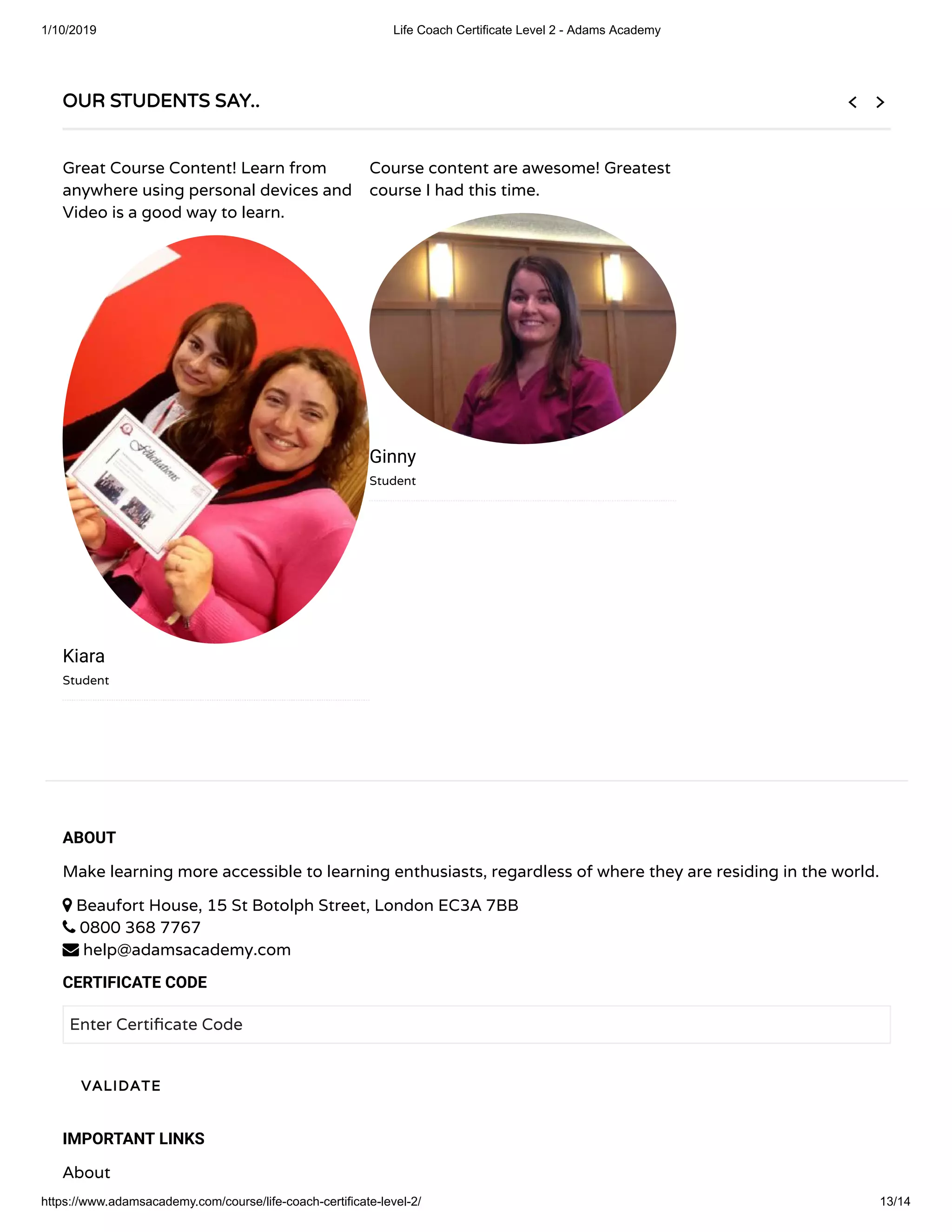 1/10/2019 Life Coach Certificate Level 2 - Adams Academy
https://www.adamsacademy.com/course/life-coach-certificate-level-2/ 13/14
ABOUT
Make learning more accessible to learning enthusiasts, regardless of where they are residing in the world.
 Beaufort House, 15 St Botolph Street, London EC3A 7BB
 0800 368 7767
 help@adamsacademy.com
CERTIFICATE CODE
Enter Certi cate Code
IMPORTANT LINKS
About
VALIDATEVALIDATE
OUR STUDENTS SAY..OUR STUDENTS SAY..
Great Course Content! Learn from
anywhere using personal devices and
Video is a good way to learn.
Kiara
Student
Course content are awesome! Greatest
course I had this time.
Ginny
Student
 
 