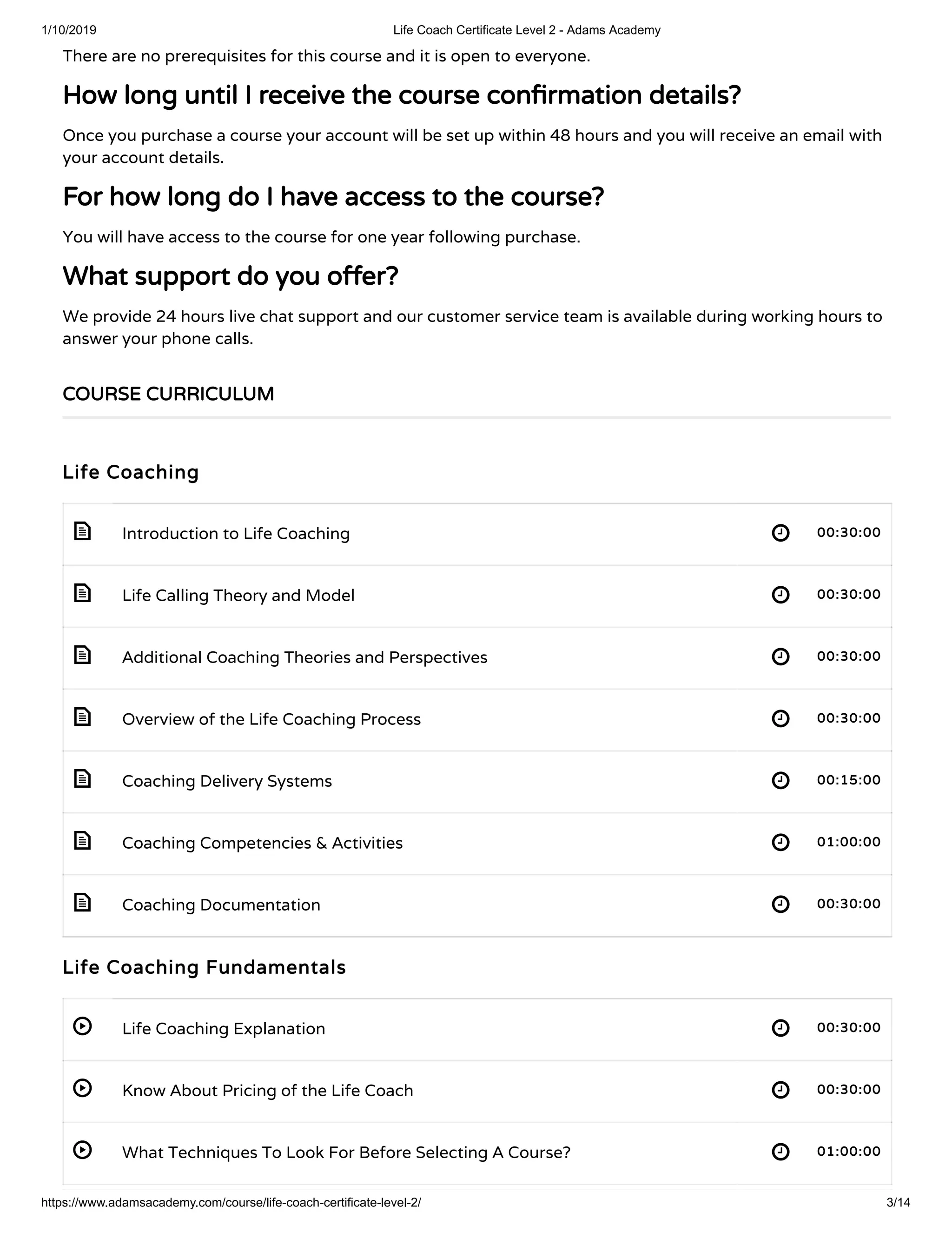 1/10/2019 Life Coach Certificate Level 2 - Adams Academy
https://www.adamsacademy.com/course/life-coach-certificate-level-2/ 3/14
 
 
 
 
 
 
 
 
 
 
There are no prerequisites for this course and it is open to everyone.
How long until I receive the course con rmation details?How long until I receive the course con rmation details?
Once you purchase a course your account will be set up within 48 hours and you will receive an email with
your account details.
For how long do I have access to the course?For how long do I have access to the course?
You will have access to the course for one year following purchase.
What support do you o er?What support do you o er?
We provide 24 hours live chat support and our customer service team is available during working hours to
answer your phone calls.
Life CoachingLife Coaching
Introduction to Life Coaching 00:30:0000:30:00
Life Calling Theory and Model 00:30:0000:30:00
Additional Coaching Theories and Perspectives 00:30:0000:30:00
Overview of the Life Coaching Process 00:30:0000:30:00
Coaching Delivery Systems 00:15:0000:15:00
Coaching Competencies & Activities 01:00:0001:00:00
Coaching Documentation 00:30:0000:30:00
Life Coaching FundamentalsLife Coaching Fundamentals
Life Coaching Explanation 00:30:0000:30:00
Know About Pricing of the Life Coach 00:30:0000:30:00
What Techniques To Look For Before Selecting A Course? 01:00:0001:00:00
COURSE CURRICULUMCOURSE CURRICULUM
 